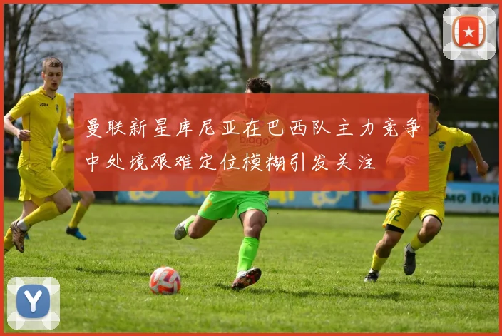 曼联新星库尼亚在巴西队主力竞争中处境艰难定位模糊引发关注