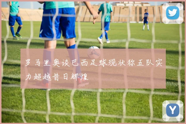 罗马里奥谈巴西足球现状称五队实力超越昔日辉煌
