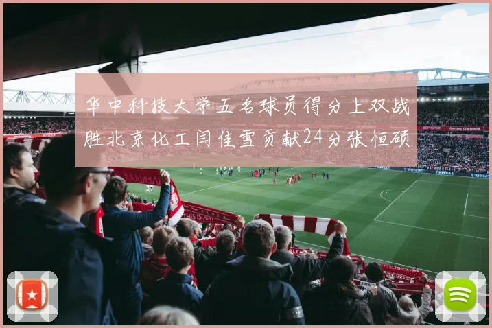 华中科技大学五名球员得分上双战胜北京化工闫佳雪贡献24分张恒硕斩获25分8篮板8助攻