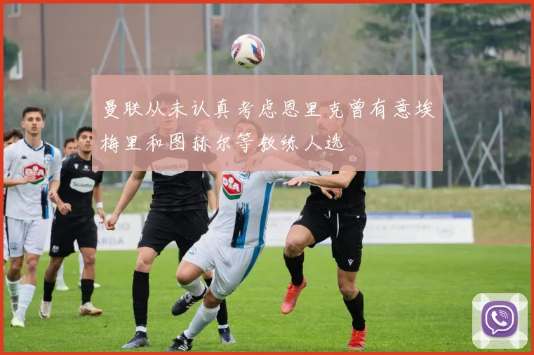 曼联从未认真考虑恩里克曾有意埃梅里和图赫尔等教练人选