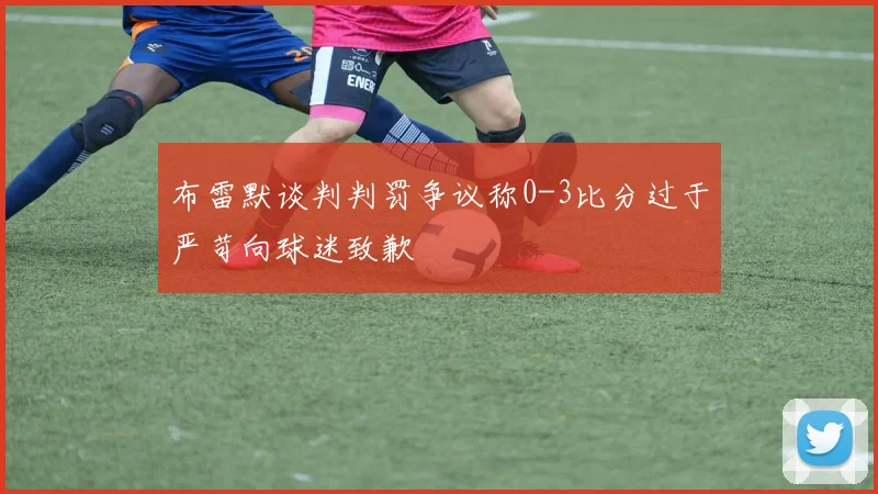 布雷默谈判判罚争议称0-3比分过于严苛向球迷致歉