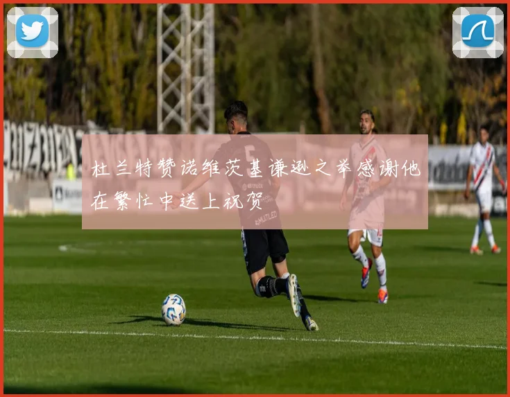 杜兰特赞诺维茨基谦逊之举感谢他在繁忙中送上祝贺