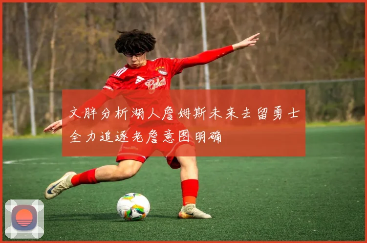 文胖分析湖人詹姆斯未来去留勇士全力追逐老詹意图明确