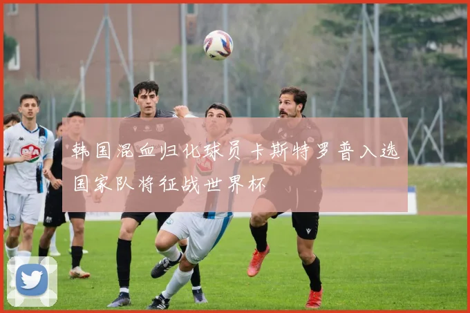 韩国混血归化球员卡斯特罗普入选国家队将征战世界杯