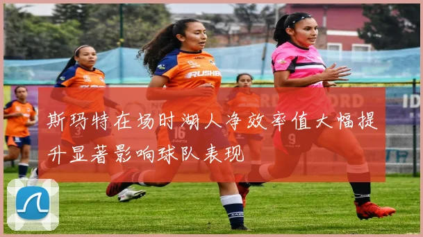 斯玛特在场时湖人净效率值大幅提升显著影响球队表现