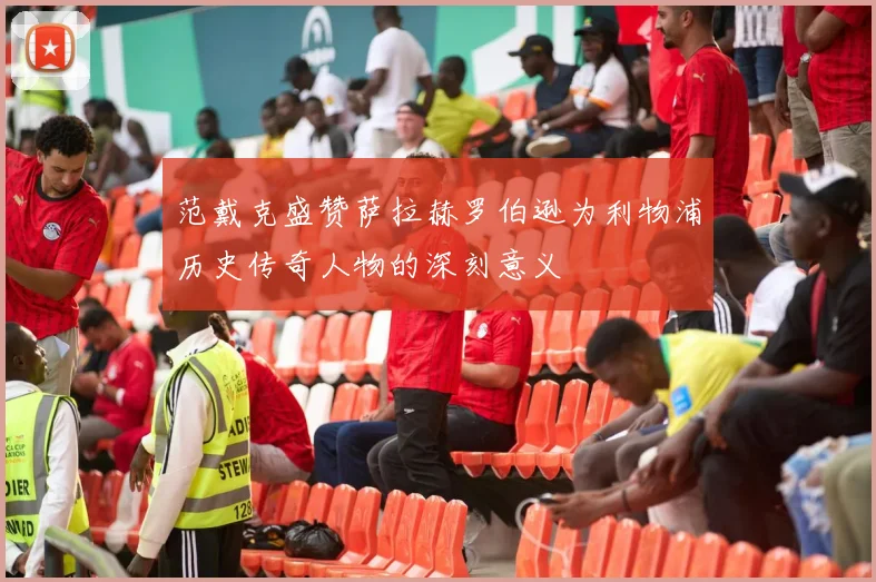 范戴克盛赞萨拉赫罗伯逊为利物浦历史传奇人物的深刻意义