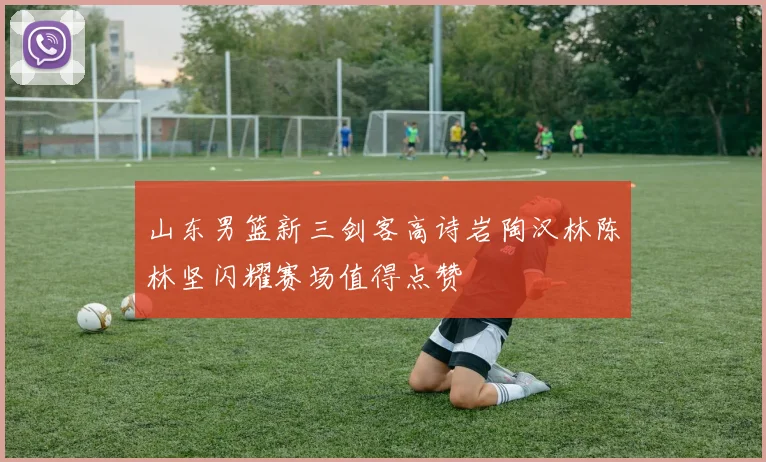 山东男篮新三剑客高诗岩陶汉林陈林坚闪耀赛场值得点赞