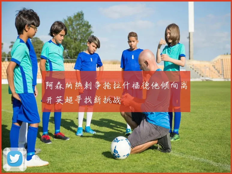 阿森纳热刺争抢拉什福德他倾向离开英超寻找新挑战