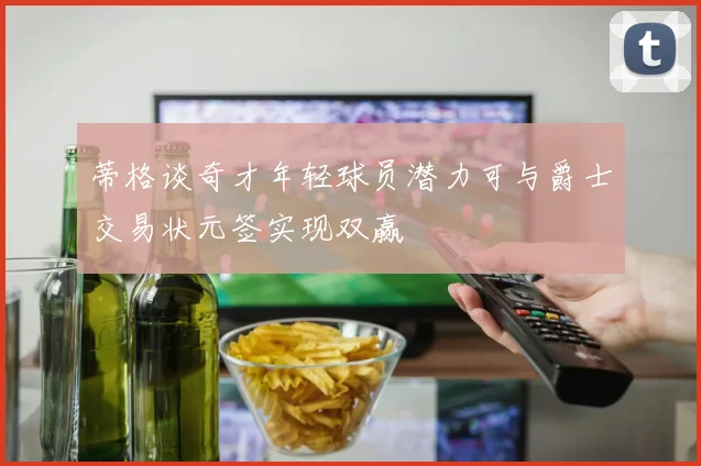 蒂格谈奇才年轻球员潜力可与爵士交易状元签实现双赢