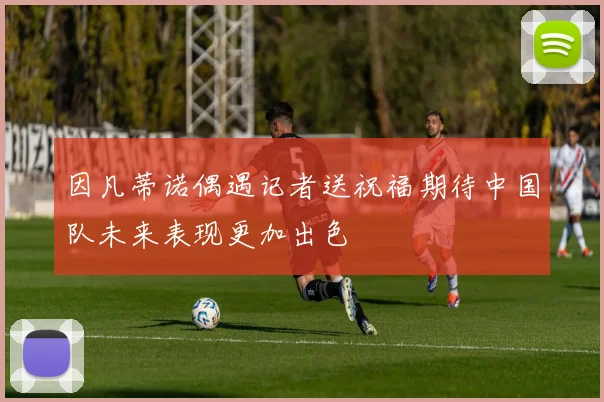 因凡蒂诺偶遇记者送祝福期待中国队未来表现更加出色