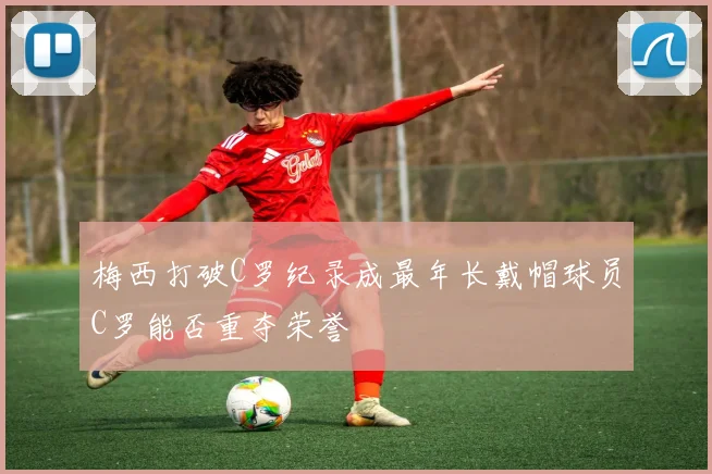 梅西打破C罗纪录成最年长戴帽球员C罗能否重夺荣誉