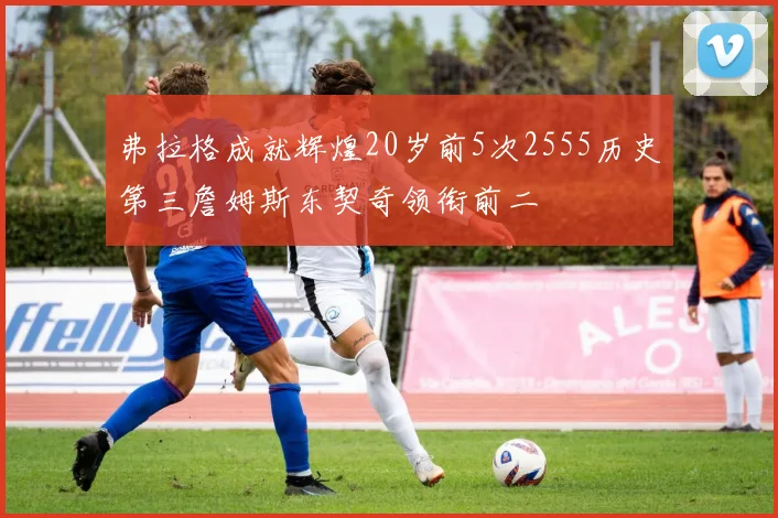 弗拉格成就辉煌20岁前5次2555历史第三詹姆斯东契奇领衔前二