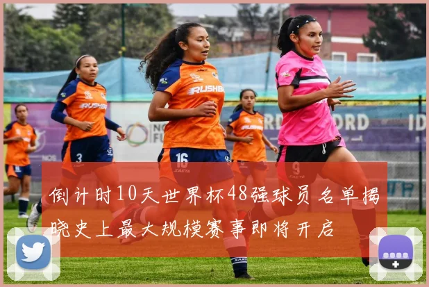 倒计时10天世界杯48强球员名单揭晓史上最大规模赛事即将开启