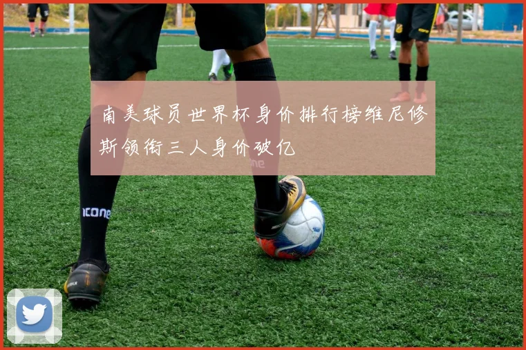 南美球员世界杯身价排行榜维尼修斯领衔三人身价破亿