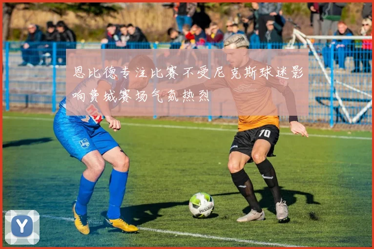 恩比德专注比赛不受尼克斯球迷影响费城赛场气氛热烈