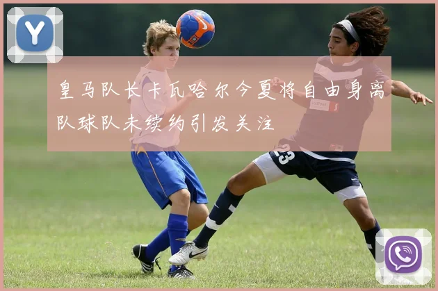 皇马队长卡瓦哈尔今夏将自由身离队球队未续约引发关注