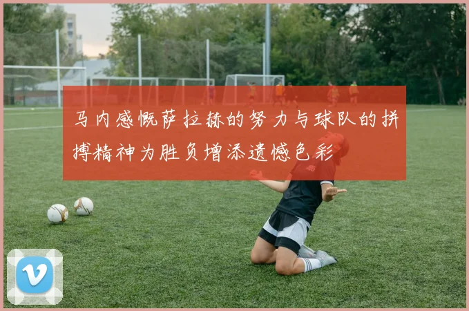 马内感慨萨拉赫的努力与球队的拼搏精神为胜负增添遗憾色彩