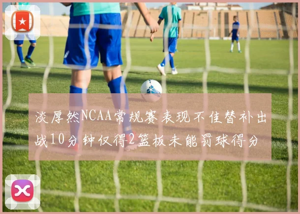 淡厚然NCAA常规赛表现不佳替补出战10分钟仅得2篮板未能罚球得分