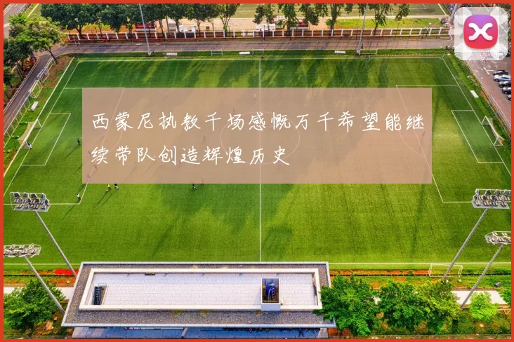 西蒙尼执教千场感慨万千希望能继续带队创造辉煌历史